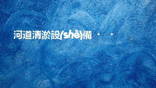 河道清淤設(shè)備，廠家專業(yè)保障水質(zhì)清潔